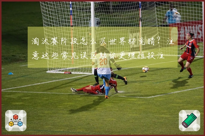 淘汰赛阶段怎么买世界杯竞猜？注意这些常见误区助你更理性投注