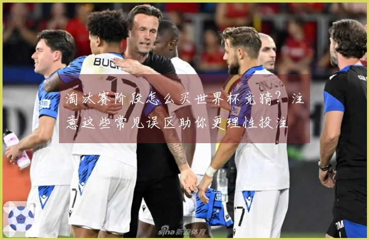 淘汰赛阶段怎么买世界杯竞猜？注意这些常见误区助你更理性投注