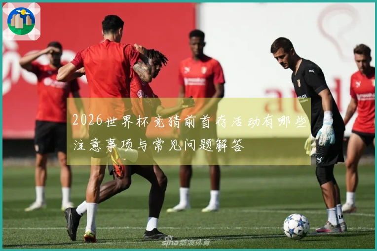 2026世界杯竞猜前首存活动有哪些注意事项与常见问题解答