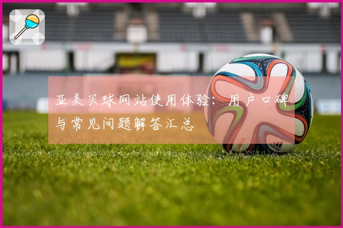 亚美买球网站使用体验：用户口碑与常见问题解答汇总